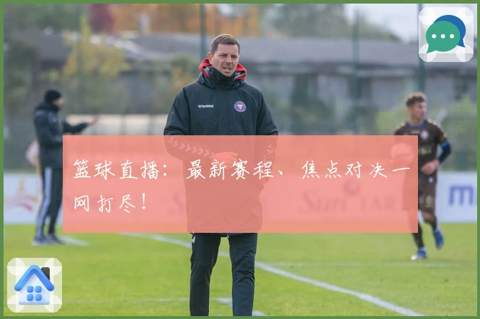 篮球直播：最新赛程、焦点对决一网打尽！