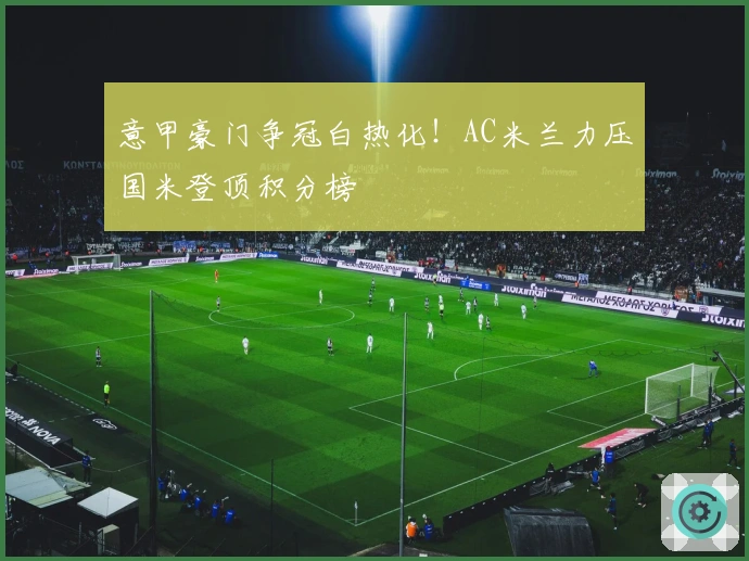 意甲豪门争冠白热化！AC米兰力压国米登顶积分榜