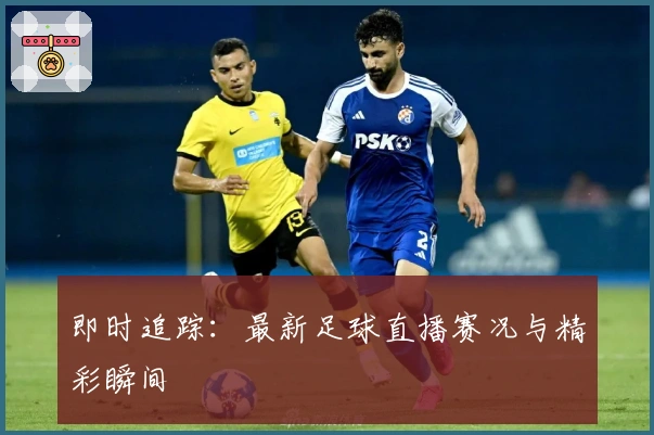 即时追踪：最新足球直播赛况与精彩瞬间