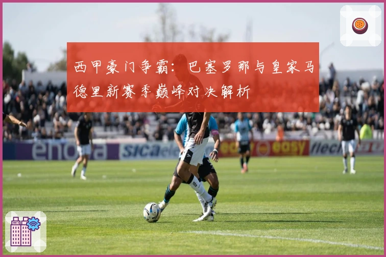 西甲豪门争霸：巴塞罗那与皇家马德里新赛季巅峰对决解析
