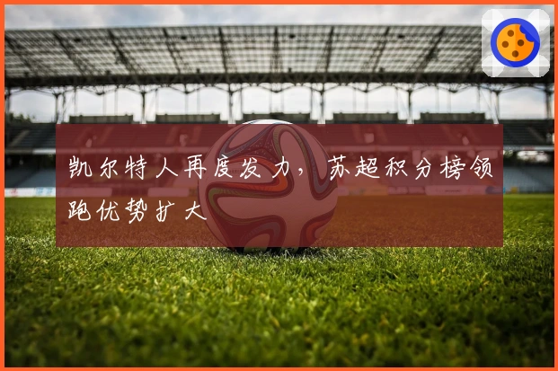 凯尔特人再度发力，苏超积分榜领跑优势扩大