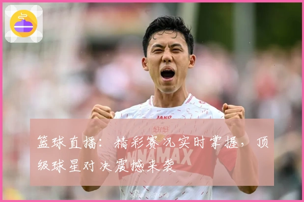 篮球直播：精彩赛况实时掌握，顶级球星对决震撼来袭