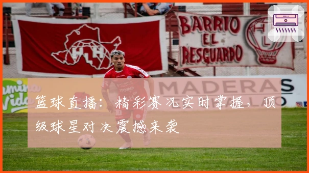 篮球直播:精彩赛况实时掌握,顶级球星对决震撼来袭