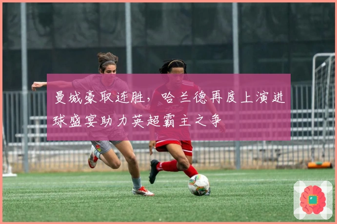 曼城豪取连胜，哈兰德再度上演进球盛宴助力英超霸主之争